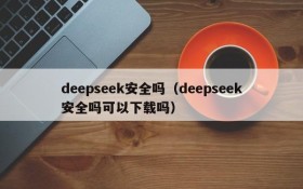 deepseek安全吗（deepseek安全吗可以下载吗）