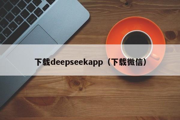 下载deepseekapp(下载微信)