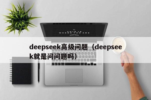 deepseek高级问题(deepseek就是问问题吗)