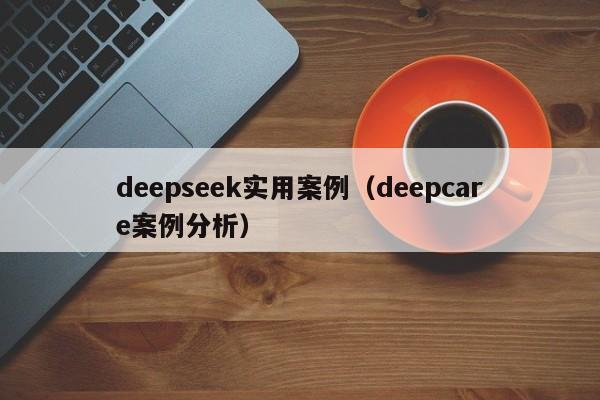 deepseek实用案例(deepcare案例分析)