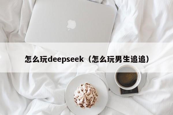 怎么玩deepseek(怎么玩男生追追)