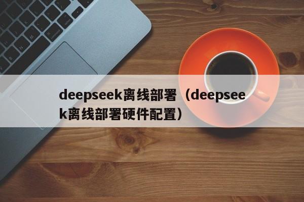 deepseek离线部署(deepseek离线部署硬件配置)