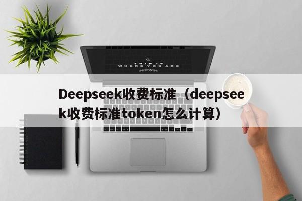 Deepseek收费标准(deepseek收费标准token怎么计算)