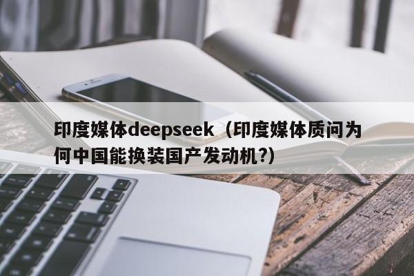印度媒体deepseek(印度媒体质问为何中国能换装国产发动机?)