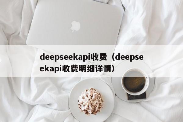 deepseekapi收费(deepseekapi收费明细详情)