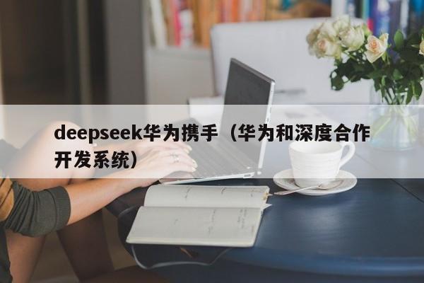 deepseek华为携手（华为和深度合作开发系统）